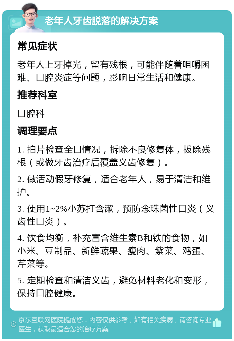 老年人牙齿脱落的解决方案 常见症状 老年人上牙掉光，留有残根，可能伴随着咀嚼困难、口腔炎症等问题，影响日常生活和健康。 推荐科室 口腔科 调理要点 1. 拍片检查全口情况，拆除不良修复体，拔除残根（或做牙齿治疗后覆盖义齿修复）。 2. 做活动假牙修复，适合老年人，易于清洁和维护。 3. 使用1~2%小苏打含漱，预防念珠菌性口炎（义齿性口炎）。 4. 饮食均衡，补充富含维生素B和铁的食物，如小米、豆制品、新鲜蔬果、瘦肉、紫菜、鸡蛋、芹菜等。 5. 定期检查和清洁义齿，避免材料老化和变形，保持口腔健康。