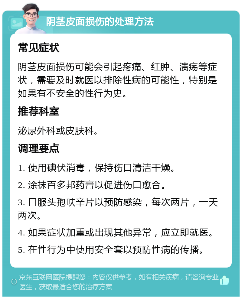 阴茎皮面损伤的处理方法 常见症状 阴茎皮面损伤可能会引起疼痛、红肿、溃疡等症状，需要及时就医以排除性病的可能性，特别是如果有不安全的性行为史。 推荐科室 泌尿外科或皮肤科。 调理要点 1. 使用碘伏消毒，保持伤口清洁干燥。 2. 涂抹百多邦药膏以促进伤口愈合。 3. 口服头孢呋辛片以预防感染，每次两片，一天两次。 4. 如果症状加重或出现其他异常，应立即就医。 5. 在性行为中使用安全套以预防性病的传播。