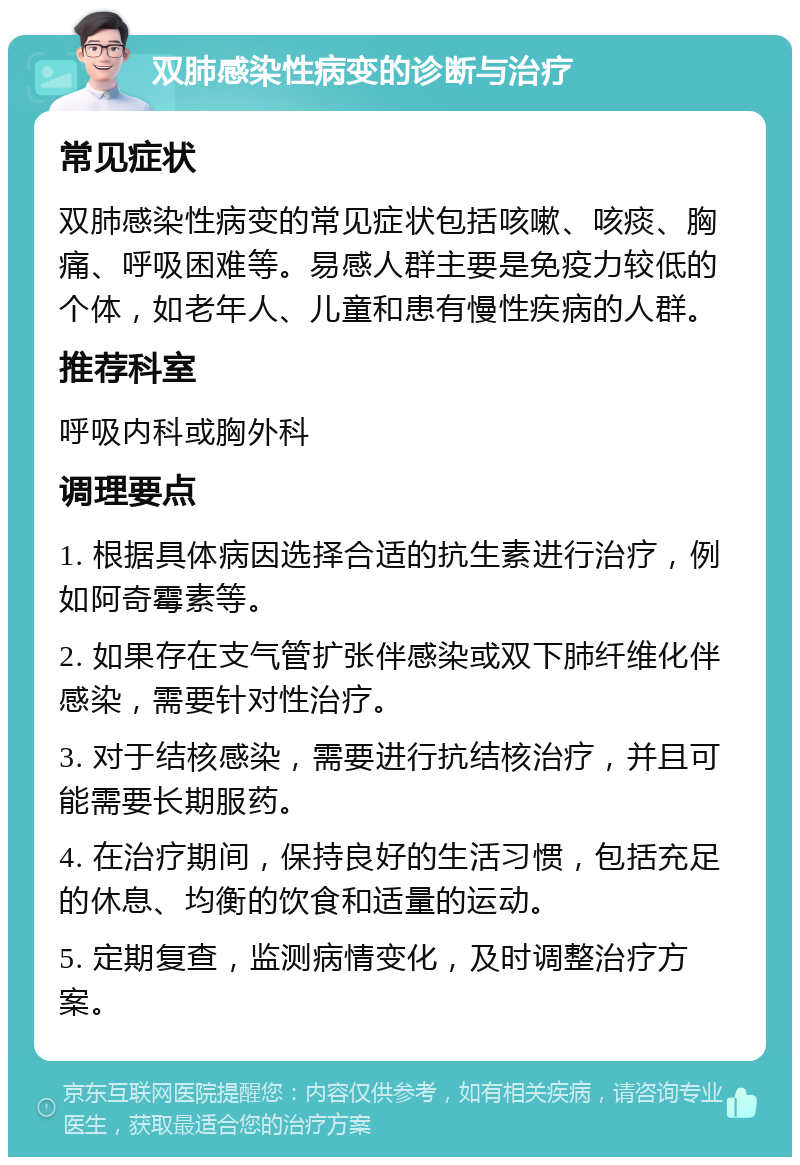 双肺感染性病变的诊断与治疗 常见症状 双肺感染性病变的常见症状包括咳嗽、咳痰、胸痛、呼吸困难等。易感人群主要是免疫力较低的个体，如老年人、儿童和患有慢性疾病的人群。 推荐科室 呼吸内科或胸外科 调理要点 1. 根据具体病因选择合适的抗生素进行治疗，例如阿奇霉素等。 2. 如果存在支气管扩张伴感染或双下肺纤维化伴感染，需要针对性治疗。 3. 对于结核感染，需要进行抗结核治疗，并且可能需要长期服药。 4. 在治疗期间，保持良好的生活习惯，包括充足的休息、均衡的饮食和适量的运动。 5. 定期复查，监测病情变化，及时调整治疗方案。