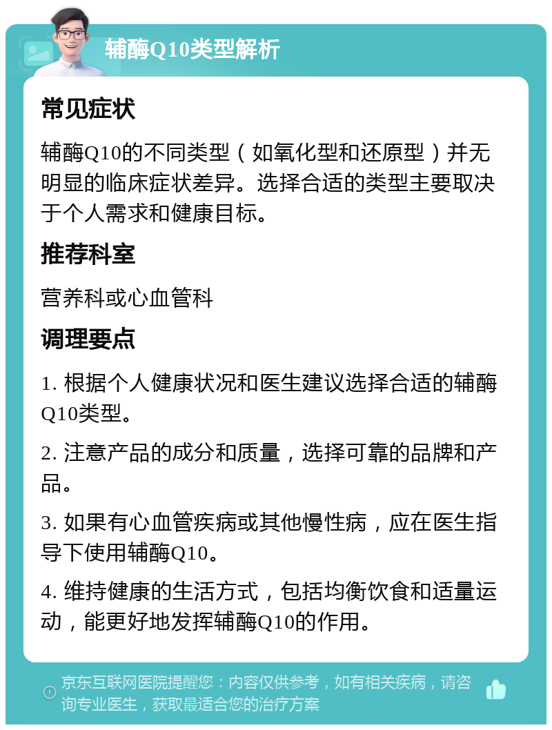 辅酶Q10类型解析 常见症状 辅酶Q10的不同类型（如氧化型和还原型）并无明显的临床症状差异。选择合适的类型主要取决于个人需求和健康目标。 推荐科室 营养科或心血管科 调理要点 1. 根据个人健康状况和医生建议选择合适的辅酶Q10类型。 2. 注意产品的成分和质量，选择可靠的品牌和产品。 3. 如果有心血管疾病或其他慢性病，应在医生指导下使用辅酶Q10。 4. 维持健康的生活方式，包括均衡饮食和适量运动，能更好地发挥辅酶Q10的作用。