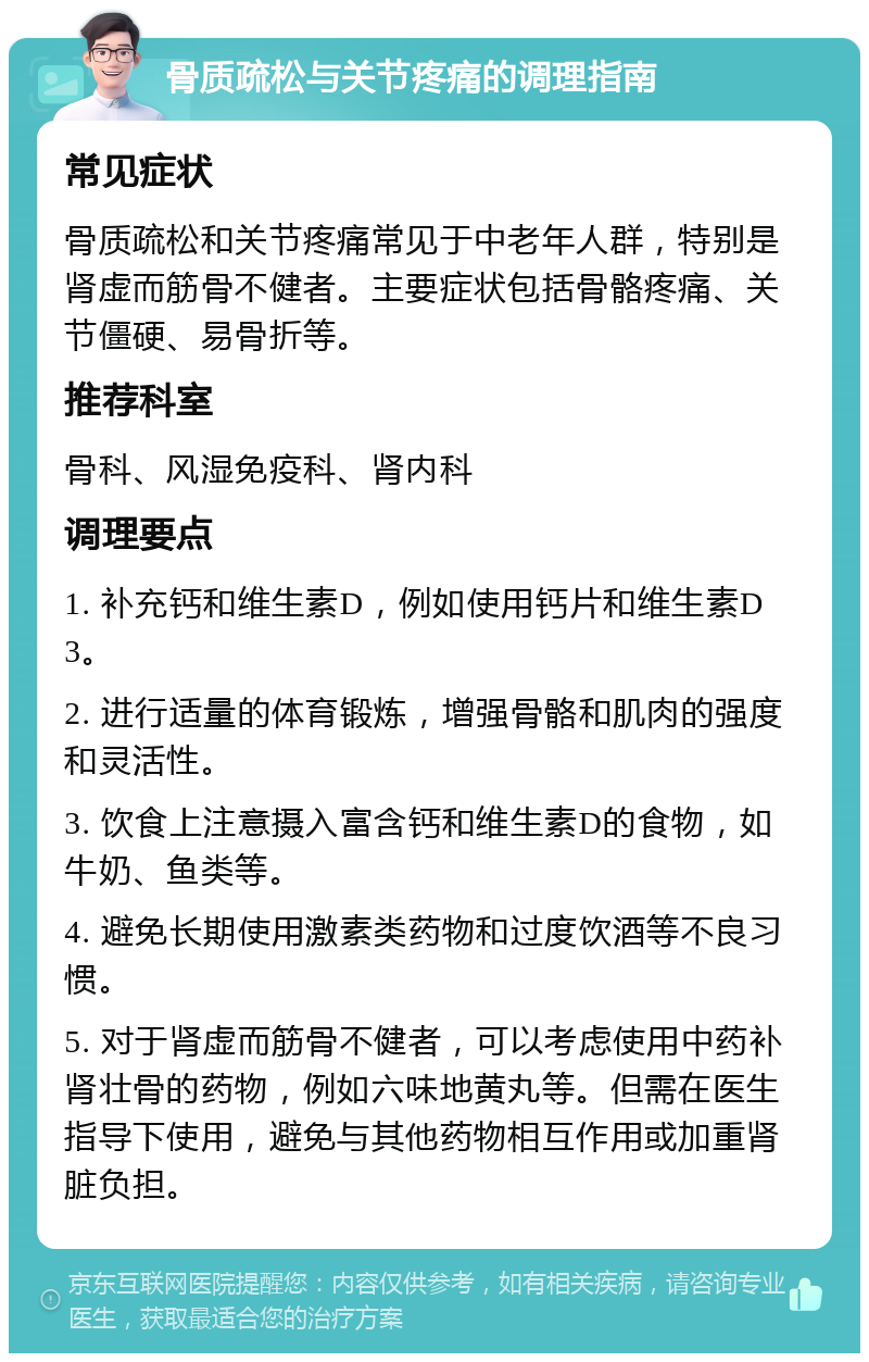 骨质疏松与关节疼痛的调理指南 常见症状 骨质疏松和关节疼痛常见于中老年人群，特别是肾虚而筋骨不健者。主要症状包括骨骼疼痛、关节僵硬、易骨折等。 推荐科室 骨科、风湿免疫科、肾内科 调理要点 1. 补充钙和维生素D，例如使用钙片和维生素D3。 2. 进行适量的体育锻炼，增强骨骼和肌肉的强度和灵活性。 3. 饮食上注意摄入富含钙和维生素D的食物，如牛奶、鱼类等。 4. 避免长期使用激素类药物和过度饮酒等不良习惯。 5. 对于肾虚而筋骨不健者，可以考虑使用中药补肾壮骨的药物，例如六味地黄丸等。但需在医生指导下使用，避免与其他药物相互作用或加重肾脏负担。