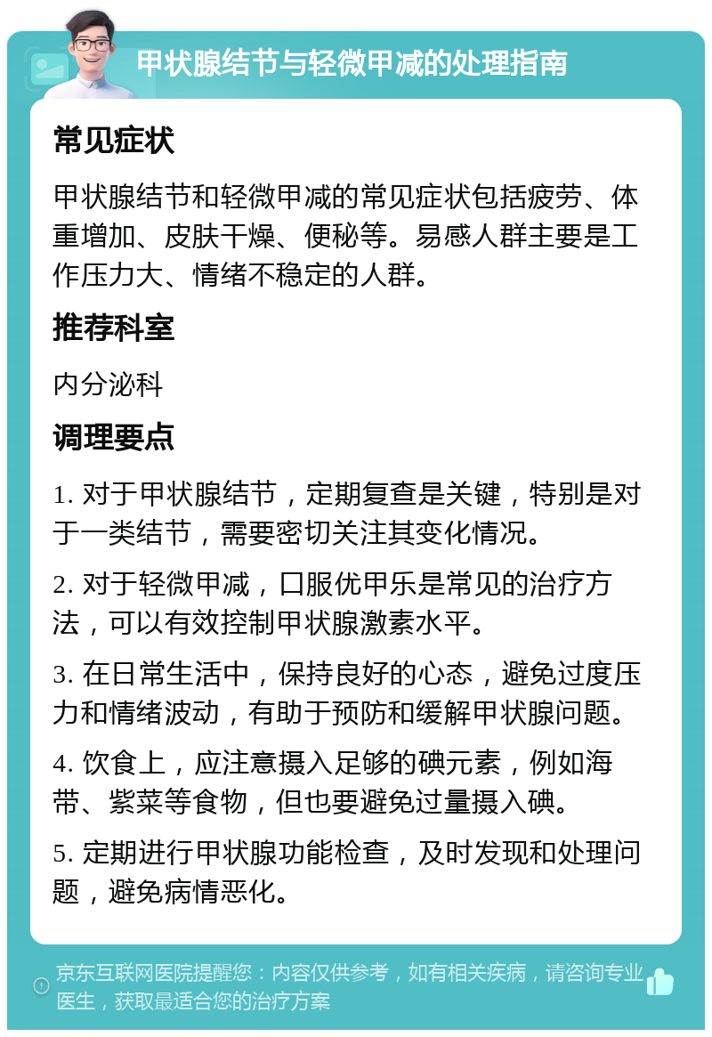 甲状腺结节与轻微甲减的处理指南 常见症状 甲状腺结节和轻微甲减的常见症状包括疲劳、体重增加、皮肤干燥、便秘等。易感人群主要是工作压力大、情绪不稳定的人群。 推荐科室 内分泌科 调理要点 1. 对于甲状腺结节，定期复查是关键，特别是对于一类结节，需要密切关注其变化情况。 2. 对于轻微甲减，口服优甲乐是常见的治疗方法，可以有效控制甲状腺激素水平。 3. 在日常生活中，保持良好的心态，避免过度压力和情绪波动，有助于预防和缓解甲状腺问题。 4. 饮食上，应注意摄入足够的碘元素，例如海带、紫菜等食物，但也要避免过量摄入碘。 5. 定期进行甲状腺功能检查，及时发现和处理问题，避免病情恶化。