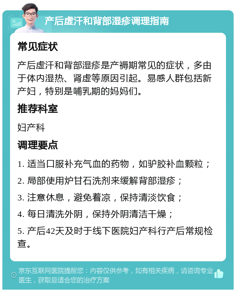 产后虚汗和背部湿疹调理指南 常见症状 产后虚汗和背部湿疹是产褥期常见的症状，多由于体内湿热、肾虚等原因引起。易感人群包括新产妇，特别是哺乳期的妈妈们。 推荐科室 妇产科 调理要点 1. 适当口服补充气血的药物，如驴胶补血颗粒； 2. 局部使用炉甘石洗剂来缓解背部湿疹； 3. 注意休息，避免着凉，保持清淡饮食； 4. 每日清洗外阴，保持外阴清洁干燥； 5. 产后42天及时于线下医院妇产科行产后常规检查。