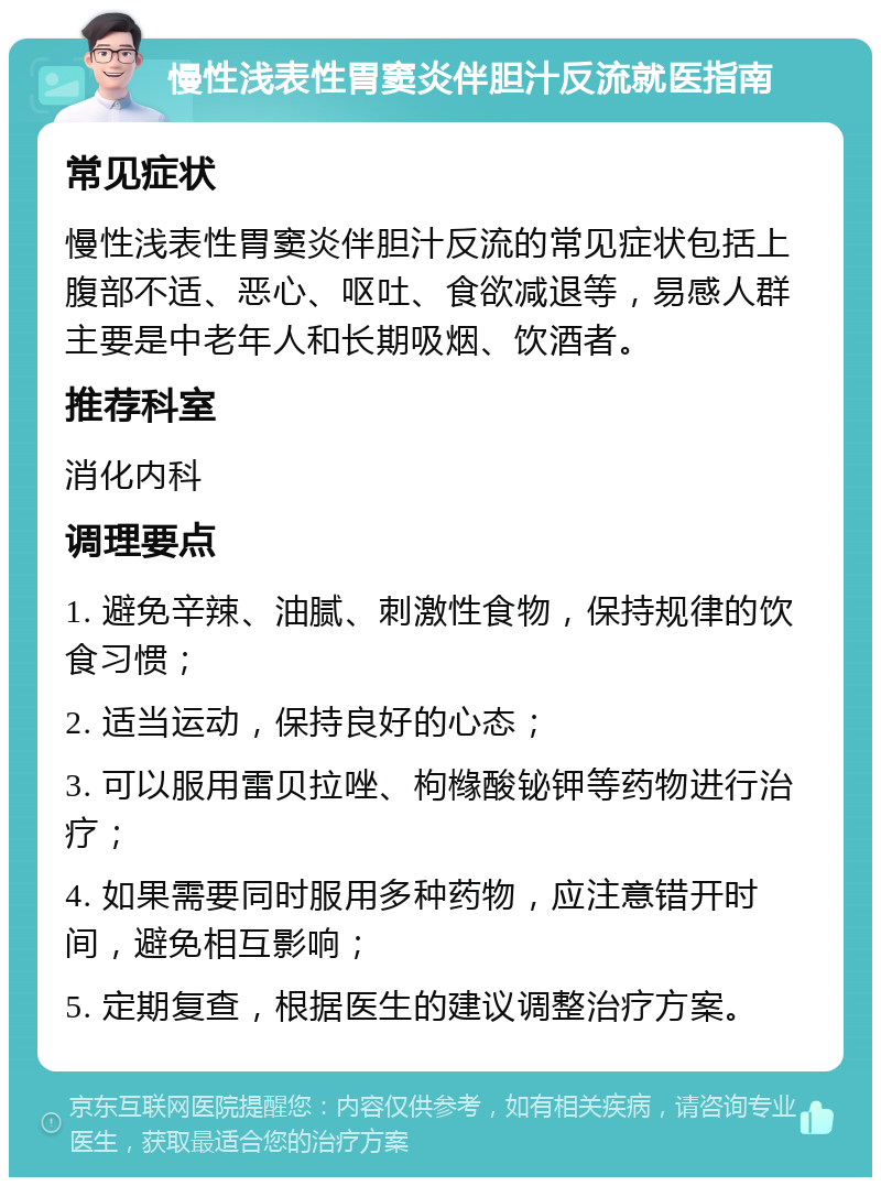 慢性浅表性胃窦炎伴胆汁反流就医指南 常见症状 慢性浅表性胃窦炎伴胆汁反流的常见症状包括上腹部不适、恶心、呕吐、食欲减退等，易感人群主要是中老年人和长期吸烟、饮酒者。 推荐科室 消化内科 调理要点 1. 避免辛辣、油腻、刺激性食物，保持规律的饮食习惯； 2. 适当运动，保持良好的心态； 3. 可以服用雷贝拉唑、枸橼酸铋钾等药物进行治疗； 4. 如果需要同时服用多种药物，应注意错开时间，避免相互影响； 5. 定期复查，根据医生的建议调整治疗方案。