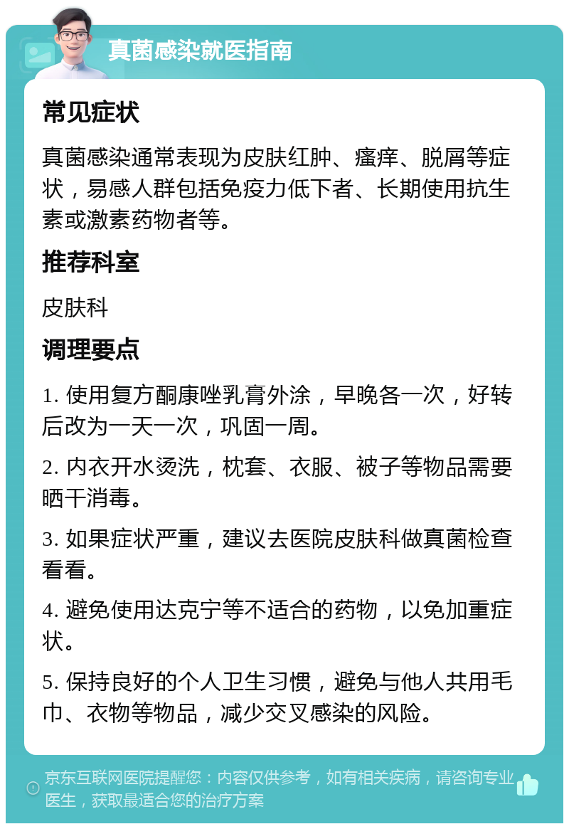 真菌感染就医指南 常见症状 真菌感染通常表现为皮肤红肿、瘙痒、脱屑等症状，易感人群包括免疫力低下者、长期使用抗生素或激素药物者等。 推荐科室 皮肤科 调理要点 1. 使用复方酮康唑乳膏外涂，早晚各一次，好转后改为一天一次，巩固一周。 2. 内衣开水烫洗，枕套、衣服、被子等物品需要晒干消毒。 3. 如果症状严重，建议去医院皮肤科做真菌检查看看。 4. 避免使用达克宁等不适合的药物，以免加重症状。 5. 保持良好的个人卫生习惯，避免与他人共用毛巾、衣物等物品，减少交叉感染的风险。