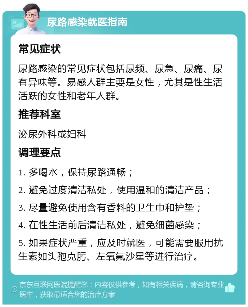 尿路感染就医指南 常见症状 尿路感染的常见症状包括尿频、尿急、尿痛、尿有异味等。易感人群主要是女性，尤其是性生活活跃的女性和老年人群。 推荐科室 泌尿外科或妇科 调理要点 1. 多喝水，保持尿路通畅； 2. 避免过度清洁私处，使用温和的清洁产品； 3. 尽量避免使用含有香料的卫生巾和护垫； 4. 在性生活前后清洁私处，避免细菌感染； 5. 如果症状严重，应及时就医，可能需要服用抗生素如头孢克肟、左氧氟沙星等进行治疗。