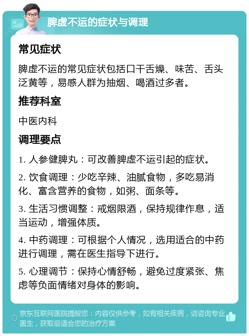 脾虚不运的症状与调理 常见症状 脾虚不运的常见症状包括口干舌燥、味苦、舌头泛黄等，易感人群为抽烟、喝酒过多者。 推荐科室 中医内科 调理要点 1. 人参健脾丸：可改善脾虚不运引起的症状。 2. 饮食调理：少吃辛辣、油腻食物，多吃易消化、富含营养的食物，如粥、面条等。 3. 生活习惯调整：戒烟限酒，保持规律作息，适当运动，增强体质。 4. 中药调理：可根据个人情况，选用适合的中药进行调理，需在医生指导下进行。 5. 心理调节：保持心情舒畅，避免过度紧张、焦虑等负面情绪对身体的影响。