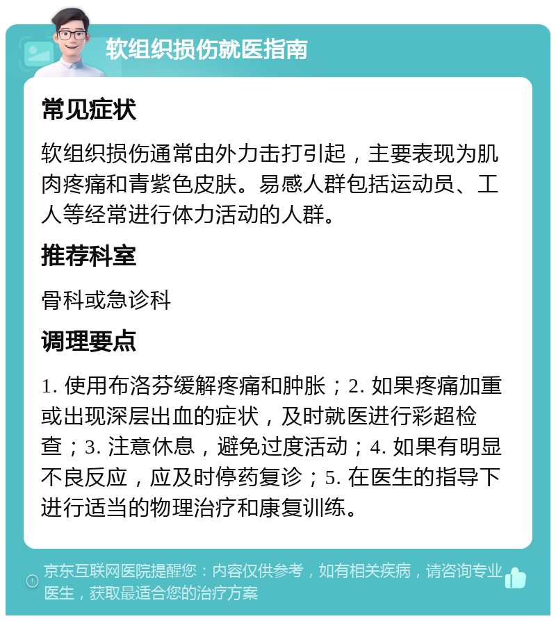 软组织损伤就医指南 常见症状 软组织损伤通常由外力击打引起，主要表现为肌肉疼痛和青紫色皮肤。易感人群包括运动员、工人等经常进行体力活动的人群。 推荐科室 骨科或急诊科 调理要点 1. 使用布洛芬缓解疼痛和肿胀；2. 如果疼痛加重或出现深层出血的症状，及时就医进行彩超检查；3. 注意休息，避免过度活动；4. 如果有明显不良反应，应及时停药复诊；5. 在医生的指导下进行适当的物理治疗和康复训练。