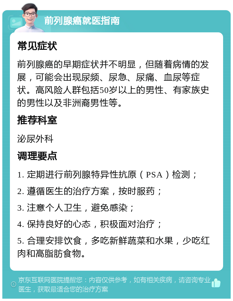 前列腺癌就医指南 常见症状 前列腺癌的早期症状并不明显，但随着病情的发展，可能会出现尿频、尿急、尿痛、血尿等症状。高风险人群包括50岁以上的男性、有家族史的男性以及非洲裔男性等。 推荐科室 泌尿外科 调理要点 1. 定期进行前列腺特异性抗原（PSA）检测； 2. 遵循医生的治疗方案，按时服药； 3. 注意个人卫生，避免感染； 4. 保持良好的心态，积极面对治疗； 5. 合理安排饮食，多吃新鲜蔬菜和水果，少吃红肉和高脂肪食物。