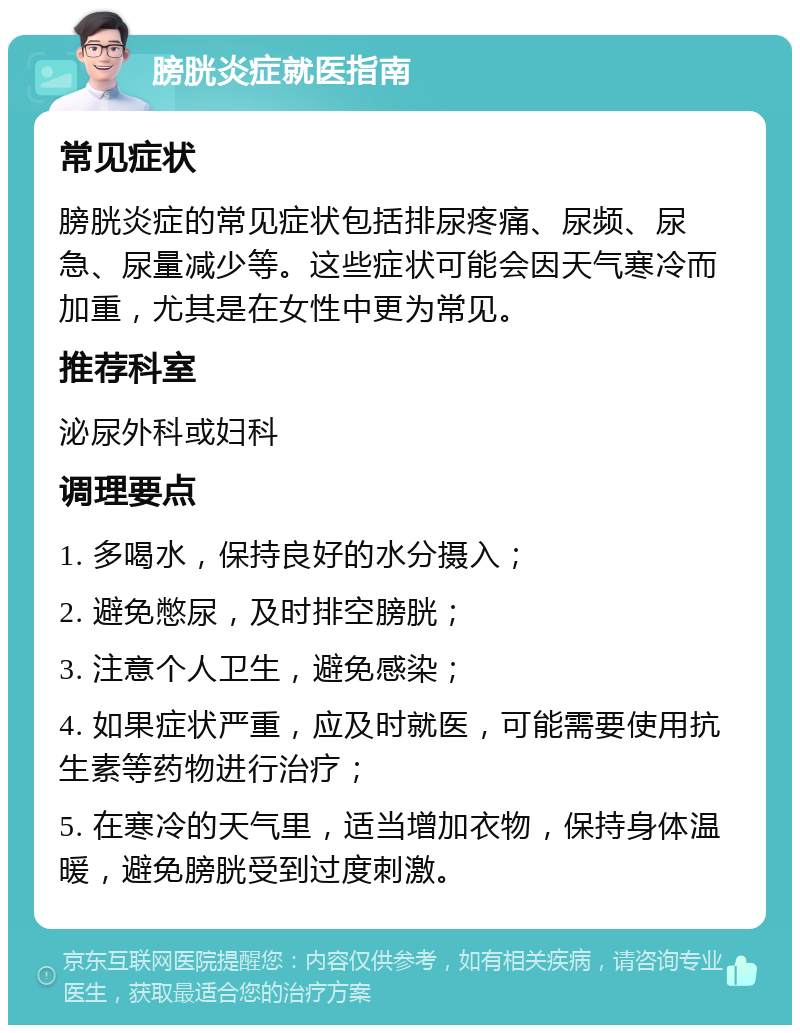 膀胱炎症就医指南 常见症状 膀胱炎症的常见症状包括排尿疼痛、尿频、尿急、尿量减少等。这些症状可能会因天气寒冷而加重，尤其是在女性中更为常见。 推荐科室 泌尿外科或妇科 调理要点 1. 多喝水，保持良好的水分摄入； 2. 避免憋尿，及时排空膀胱； 3. 注意个人卫生，避免感染； 4. 如果症状严重，应及时就医，可能需要使用抗生素等药物进行治疗； 5. 在寒冷的天气里，适当增加衣物，保持身体温暖，避免膀胱受到过度刺激。