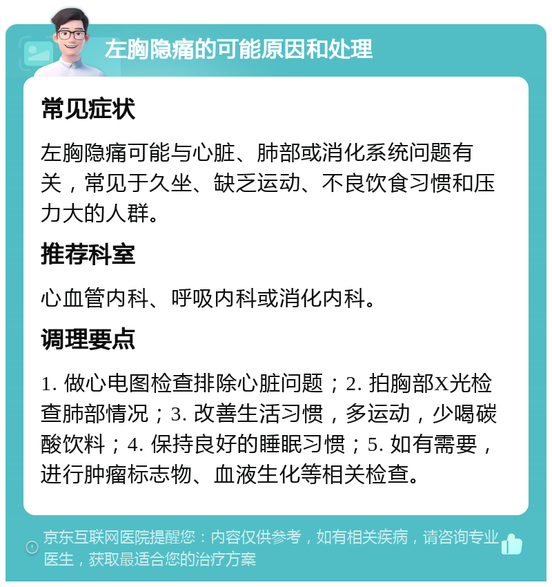 左胸隐痛的可能原因和处理 常见症状 左胸隐痛可能与心脏、肺部或消化系统问题有关，常见于久坐、缺乏运动、不良饮食习惯和压力大的人群。 推荐科室 心血管内科、呼吸内科或消化内科。 调理要点 1. 做心电图检查排除心脏问题；2. 拍胸部X光检查肺部情况；3. 改善生活习惯，多运动，少喝碳酸饮料；4. 保持良好的睡眠习惯；5. 如有需要，进行肿瘤标志物、血液生化等相关检查。