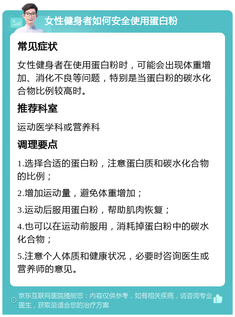 女性健身者如何安全使用蛋白粉 常见症状 女性健身者在使用蛋白粉时，可能会出现体重增加、消化不良等问题，特别是当蛋白粉的碳水化合物比例较高时。 推荐科室 运动医学科或营养科 调理要点 1.选择合适的蛋白粉，注意蛋白质和碳水化合物的比例； 2.增加运动量，避免体重增加； 3.运动后服用蛋白粉，帮助肌肉恢复； 4.也可以在运动前服用，消耗掉蛋白粉中的碳水化合物； 5.注意个人体质和健康状况，必要时咨询医生或营养师的意见。