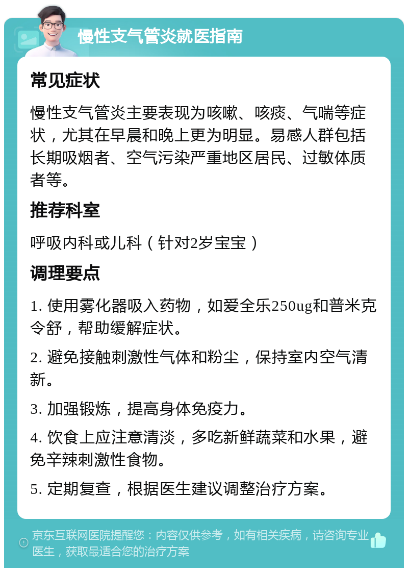 慢性支气管炎就医指南 常见症状 慢性支气管炎主要表现为咳嗽、咳痰、气喘等症状，尤其在早晨和晚上更为明显。易感人群包括长期吸烟者、空气污染严重地区居民、过敏体质者等。 推荐科室 呼吸内科或儿科（针对2岁宝宝） 调理要点 1. 使用雾化器吸入药物，如爱全乐250ug和普米克令舒，帮助缓解症状。 2. 避免接触刺激性气体和粉尘，保持室内空气清新。 3. 加强锻炼，提高身体免疫力。 4. 饮食上应注意清淡，多吃新鲜蔬菜和水果，避免辛辣刺激性食物。 5. 定期复查，根据医生建议调整治疗方案。