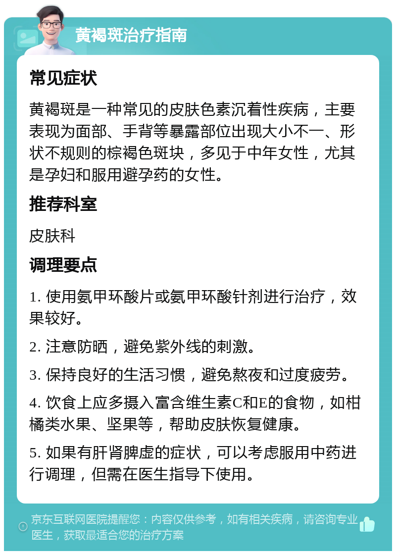 黄褐斑治疗指南 常见症状 黄褐斑是一种常见的皮肤色素沉着性疾病，主要表现为面部、手背等暴露部位出现大小不一、形状不规则的棕褐色斑块，多见于中年女性，尤其是孕妇和服用避孕药的女性。 推荐科室 皮肤科 调理要点 1. 使用氨甲环酸片或氨甲环酸针剂进行治疗，效果较好。 2. 注意防晒，避免紫外线的刺激。 3. 保持良好的生活习惯，避免熬夜和过度疲劳。 4. 饮食上应多摄入富含维生素C和E的食物，如柑橘类水果、坚果等，帮助皮肤恢复健康。 5. 如果有肝肾脾虚的症状，可以考虑服用中药进行调理，但需在医生指导下使用。