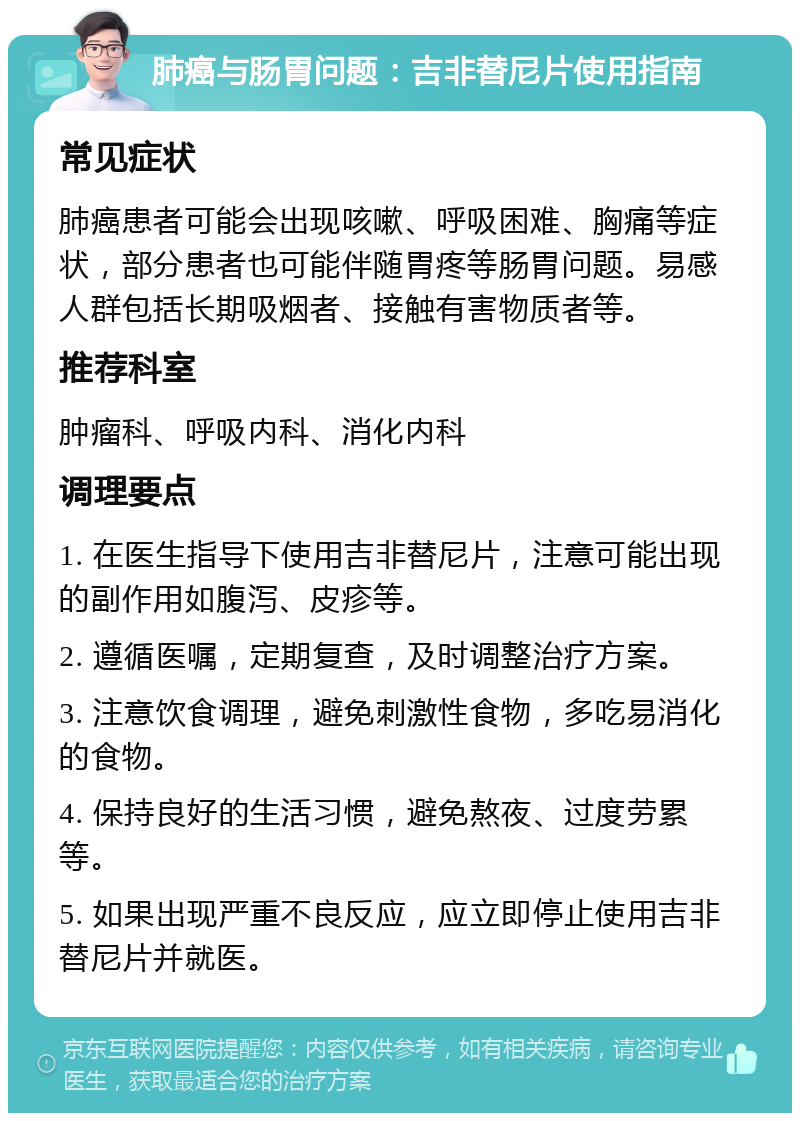 肺癌与肠胃问题：吉非替尼片使用指南 常见症状 肺癌患者可能会出现咳嗽、呼吸困难、胸痛等症状，部分患者也可能伴随胃疼等肠胃问题。易感人群包括长期吸烟者、接触有害物质者等。 推荐科室 肿瘤科、呼吸内科、消化内科 调理要点 1. 在医生指导下使用吉非替尼片，注意可能出现的副作用如腹泻、皮疹等。 2. 遵循医嘱，定期复查，及时调整治疗方案。 3. 注意饮食调理，避免刺激性食物，多吃易消化的食物。 4. 保持良好的生活习惯，避免熬夜、过度劳累等。 5. 如果出现严重不良反应，应立即停止使用吉非替尼片并就医。