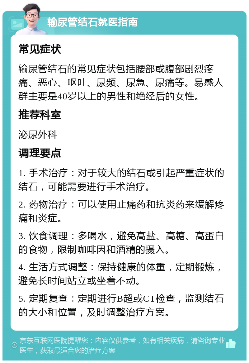 输尿管结石就医指南 常见症状 输尿管结石的常见症状包括腰部或腹部剧烈疼痛、恶心、呕吐、尿频、尿急、尿痛等。易感人群主要是40岁以上的男性和绝经后的女性。 推荐科室 泌尿外科 调理要点 1. 手术治疗：对于较大的结石或引起严重症状的结石，可能需要进行手术治疗。 2. 药物治疗：可以使用止痛药和抗炎药来缓解疼痛和炎症。 3. 饮食调理：多喝水，避免高盐、高糖、高蛋白的食物，限制咖啡因和酒精的摄入。 4. 生活方式调整：保持健康的体重，定期锻炼，避免长时间站立或坐着不动。 5. 定期复查：定期进行B超或CT检查，监测结石的大小和位置，及时调整治疗方案。