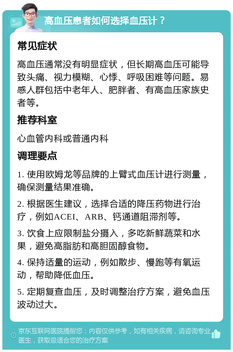 高血压患者如何选择血压计？ 常见症状 高血压通常没有明显症状，但长期高血压可能导致头痛、视力模糊、心悸、呼吸困难等问题。易感人群包括中老年人、肥胖者、有高血压家族史者等。 推荐科室 心血管内科或普通内科 调理要点 1. 使用欧姆龙等品牌的上臂式血压计进行测量，确保测量结果准确。 2. 根据医生建议，选择合适的降压药物进行治疗，例如ACEI、ARB、钙通道阻滞剂等。 3. 饮食上应限制盐分摄入，多吃新鲜蔬菜和水果，避免高脂肪和高胆固醇食物。 4. 保持适量的运动，例如散步、慢跑等有氧运动，帮助降低血压。 5. 定期复查血压，及时调整治疗方案，避免血压波动过大。