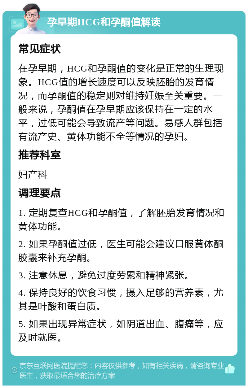 孕早期HCG和孕酮值解读 常见症状 在孕早期，HCG和孕酮值的变化是正常的生理现象。HCG值的增长速度可以反映胚胎的发育情况，而孕酮值的稳定则对维持妊娠至关重要。一般来说，孕酮值在孕早期应该保持在一定的水平，过低可能会导致流产等问题。易感人群包括有流产史、黄体功能不全等情况的孕妇。 推荐科室 妇产科 调理要点 1. 定期复查HCG和孕酮值，了解胚胎发育情况和黄体功能。 2. 如果孕酮值过低，医生可能会建议口服黄体酮胶囊来补充孕酮。 3. 注意休息，避免过度劳累和精神紧张。 4. 保持良好的饮食习惯，摄入足够的营养素，尤其是叶酸和蛋白质。 5. 如果出现异常症状，如阴道出血、腹痛等，应及时就医。