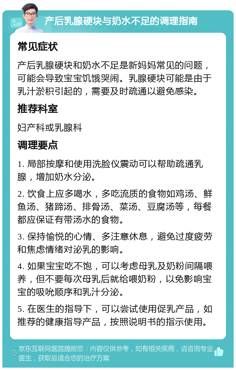 产后乳腺硬块与奶水不足的调理指南 常见症状 产后乳腺硬块和奶水不足是新妈妈常见的问题，可能会导致宝宝饥饿哭闹。乳腺硬块可能是由于乳汁淤积引起的，需要及时疏通以避免感染。 推荐科室 妇产科或乳腺科 调理要点 1. 局部按摩和使用洗脸仪震动可以帮助疏通乳腺，增加奶水分泌。 2. 饮食上应多喝水，多吃流质的食物如鸡汤、鲜鱼汤、猪蹄汤、排骨汤、菜汤、豆腐汤等，每餐都应保证有带汤水的食物。 3. 保持愉悦的心情、多注意休息，避免过度疲劳和焦虑情绪对泌乳的影响。 4. 如果宝宝吃不饱，可以考虑母乳及奶粉间隔喂养，但不要每次母乳后就给喂奶粉，以免影响宝宝的吸吮顺序和乳汁分泌。 5. 在医生的指导下，可以尝试使用促乳产品，如推荐的健康指导产品，按照说明书的指示使用。