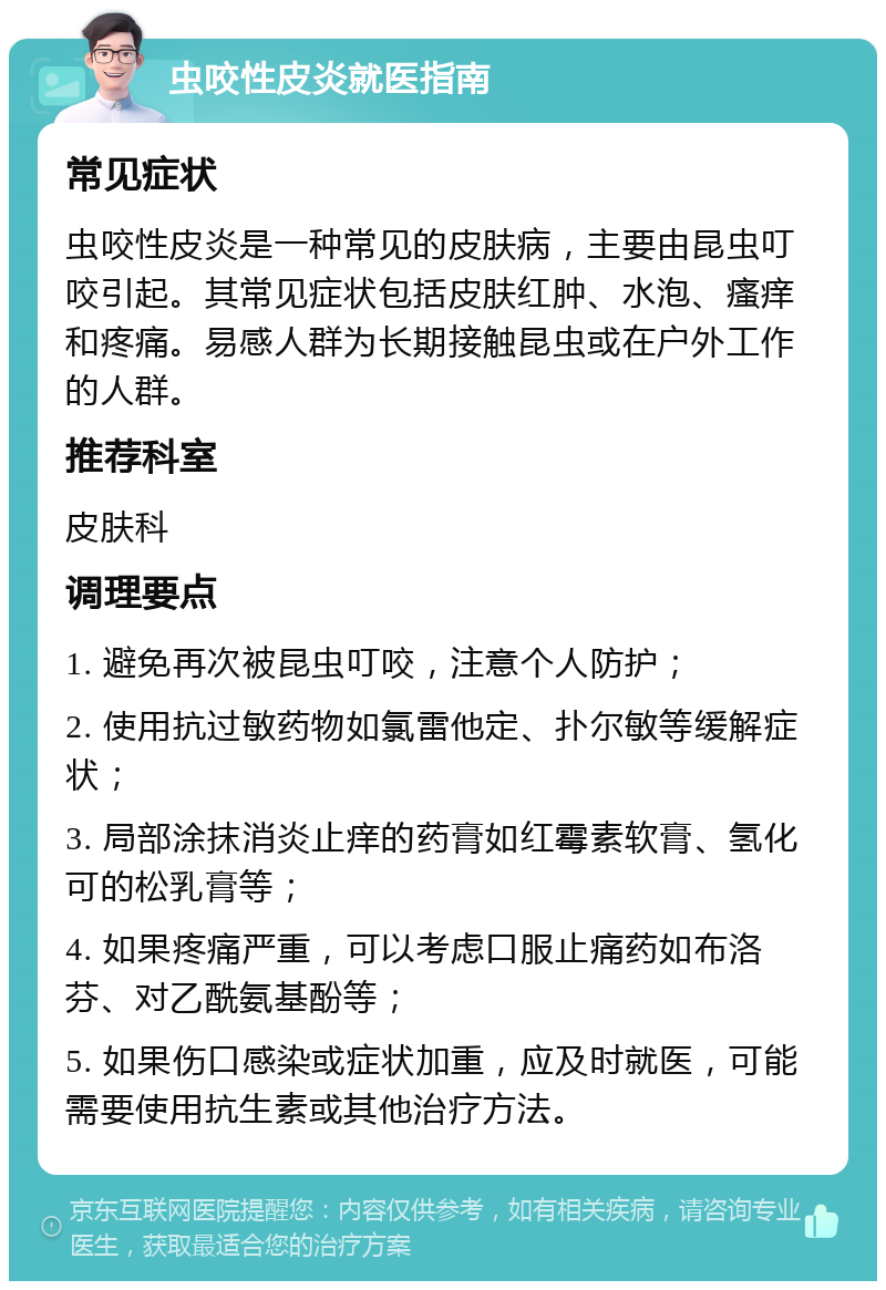 虫咬性皮炎就医指南 常见症状 虫咬性皮炎是一种常见的皮肤病，主要由昆虫叮咬引起。其常见症状包括皮肤红肿、水泡、瘙痒和疼痛。易感人群为长期接触昆虫或在户外工作的人群。 推荐科室 皮肤科 调理要点 1. 避免再次被昆虫叮咬，注意个人防护； 2. 使用抗过敏药物如氯雷他定、扑尔敏等缓解症状； 3. 局部涂抹消炎止痒的药膏如红霉素软膏、氢化可的松乳膏等； 4. 如果疼痛严重，可以考虑口服止痛药如布洛芬、对乙酰氨基酚等； 5. 如果伤口感染或症状加重，应及时就医，可能需要使用抗生素或其他治疗方法。