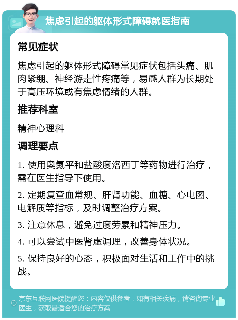 焦虑引起的躯体形式障碍就医指南 常见症状 焦虑引起的躯体形式障碍常见症状包括头痛、肌肉紧绷、神经游走性疼痛等，易感人群为长期处于高压环境或有焦虑情绪的人群。 推荐科室 精神心理科 调理要点 1. 使用奥氮平和盐酸度洛西丁等药物进行治疗，需在医生指导下使用。 2. 定期复查血常规、肝肾功能、血糖、心电图、电解质等指标，及时调整治疗方案。 3. 注意休息，避免过度劳累和精神压力。 4. 可以尝试中医肾虚调理，改善身体状况。 5. 保持良好的心态，积极面对生活和工作中的挑战。