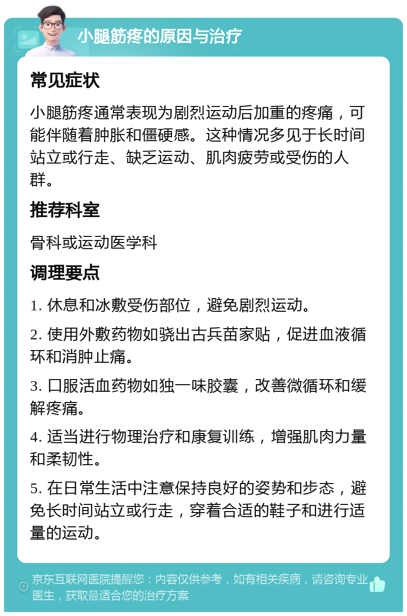 小腿筋疼的原因与治疗 常见症状 小腿筋疼通常表现为剧烈运动后加重的疼痛，可能伴随着肿胀和僵硬感。这种情况多见于长时间站立或行走、缺乏运动、肌肉疲劳或受伤的人群。 推荐科室 骨科或运动医学科 调理要点 1. 休息和冰敷受伤部位，避免剧烈运动。 2. 使用外敷药物如骁出古兵苗家贴，促进血液循环和消肿止痛。 3. 口服活血药物如独一味胶囊，改善微循环和缓解疼痛。 4. 适当进行物理治疗和康复训练，增强肌肉力量和柔韧性。 5. 在日常生活中注意保持良好的姿势和步态，避免长时间站立或行走，穿着合适的鞋子和进行适量的运动。