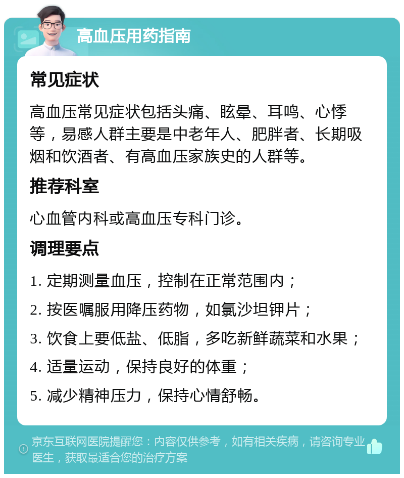 高血压用药指南 常见症状 高血压常见症状包括头痛、眩晕、耳鸣、心悸等，易感人群主要是中老年人、肥胖者、长期吸烟和饮酒者、有高血压家族史的人群等。 推荐科室 心血管内科或高血压专科门诊。 调理要点 1. 定期测量血压，控制在正常范围内； 2. 按医嘱服用降压药物，如氯沙坦钾片； 3. 饮食上要低盐、低脂，多吃新鲜蔬菜和水果； 4. 适量运动，保持良好的体重； 5. 减少精神压力，保持心情舒畅。