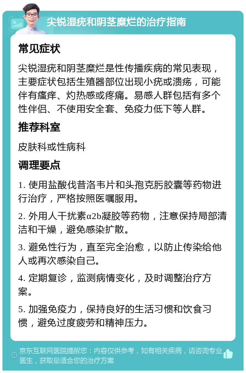 尖锐湿疣和阴茎糜烂的治疗指南 常见症状 尖锐湿疣和阴茎糜烂是性传播疾病的常见表现，主要症状包括生殖器部位出现小疣或溃疡，可能伴有瘙痒、灼热感或疼痛。易感人群包括有多个性伴侣、不使用安全套、免疫力低下等人群。 推荐科室 皮肤科或性病科 调理要点 1. 使用盐酸伐昔洛韦片和头孢克肟胶囊等药物进行治疗，严格按照医嘱服用。 2. 外用人干扰素α2b凝胶等药物，注意保持局部清洁和干燥，避免感染扩散。 3. 避免性行为，直至完全治愈，以防止传染给他人或再次感染自己。 4. 定期复诊，监测病情变化，及时调整治疗方案。 5. 加强免疫力，保持良好的生活习惯和饮食习惯，避免过度疲劳和精神压力。