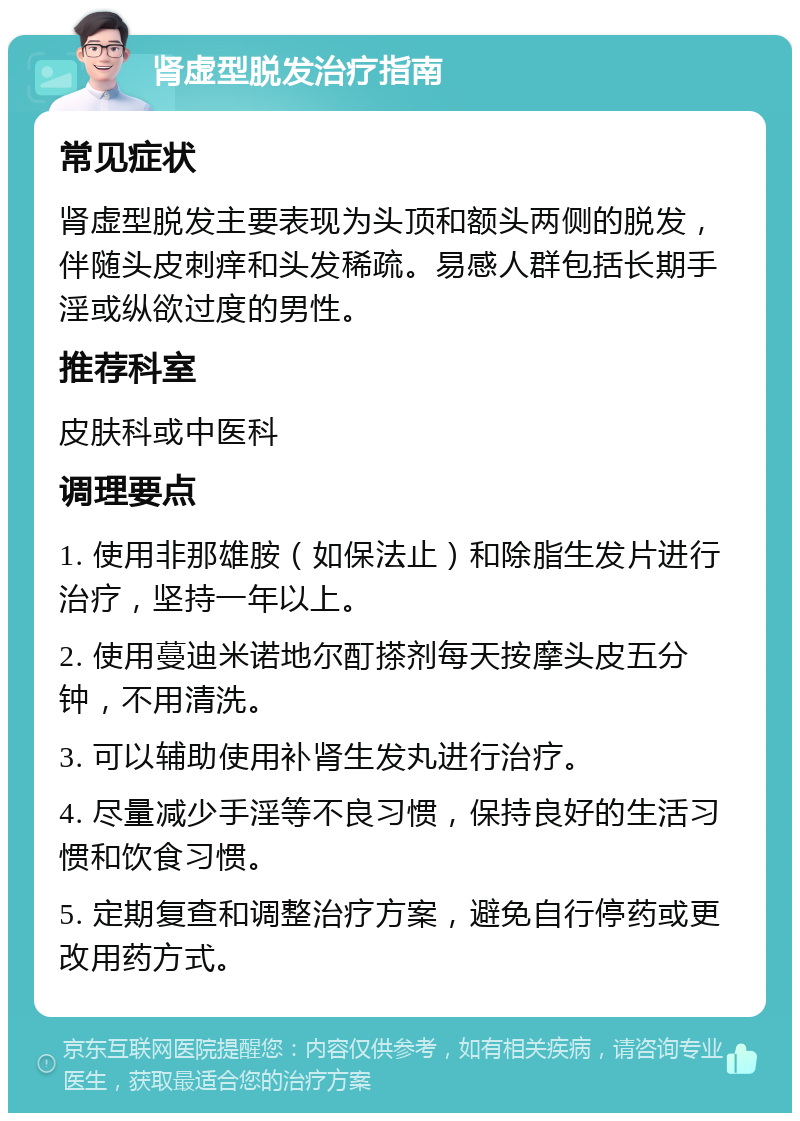 肾虚型脱发治疗指南 常见症状 肾虚型脱发主要表现为头顶和额头两侧的脱发，伴随头皮刺痒和头发稀疏。易感人群包括长期手淫或纵欲过度的男性。 推荐科室 皮肤科或中医科 调理要点 1. 使用非那雄胺（如保法止）和除脂生发片进行治疗，坚持一年以上。 2. 使用蔓迪米诺地尔酊搽剂每天按摩头皮五分钟，不用清洗。 3. 可以辅助使用补肾生发丸进行治疗。 4. 尽量减少手淫等不良习惯，保持良好的生活习惯和饮食习惯。 5. 定期复查和调整治疗方案，避免自行停药或更改用药方式。