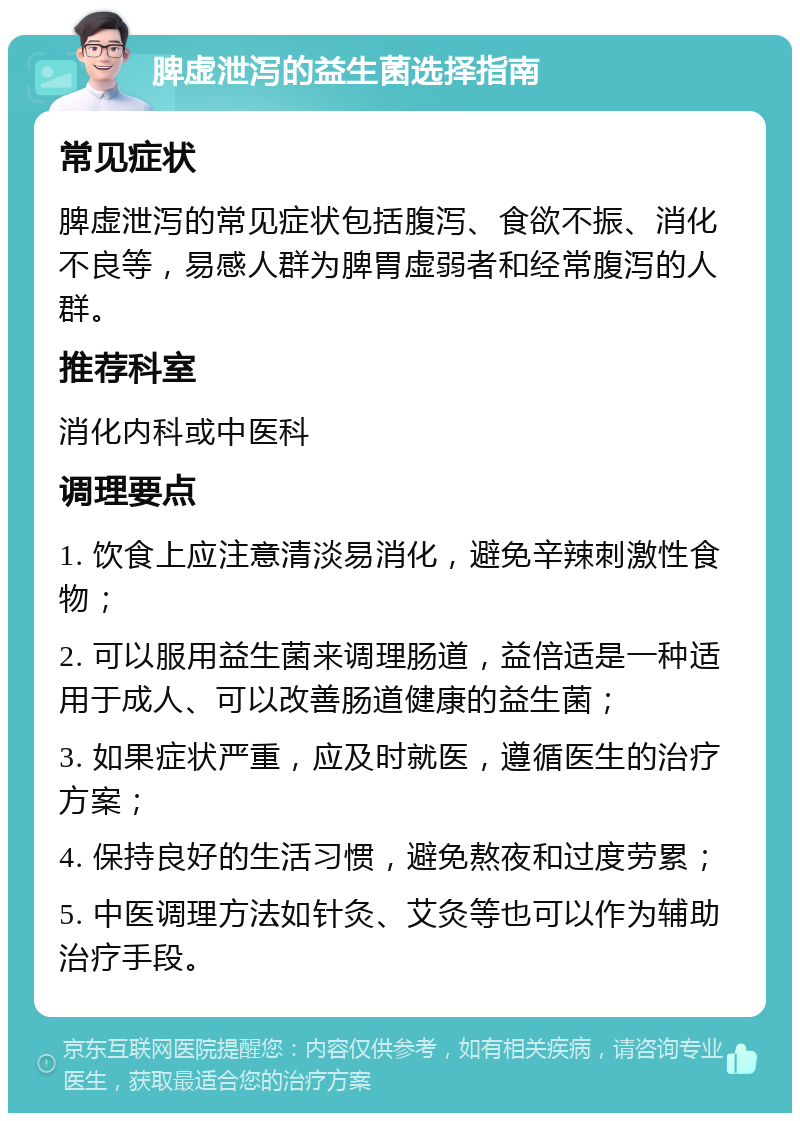 脾虚泄泻的益生菌选择指南 常见症状 脾虚泄泻的常见症状包括腹泻、食欲不振、消化不良等，易感人群为脾胃虚弱者和经常腹泻的人群。 推荐科室 消化内科或中医科 调理要点 1. 饮食上应注意清淡易消化，避免辛辣刺激性食物； 2. 可以服用益生菌来调理肠道，益倍适是一种适用于成人、可以改善肠道健康的益生菌； 3. 如果症状严重，应及时就医，遵循医生的治疗方案； 4. 保持良好的生活习惯，避免熬夜和过度劳累； 5. 中医调理方法如针灸、艾灸等也可以作为辅助治疗手段。