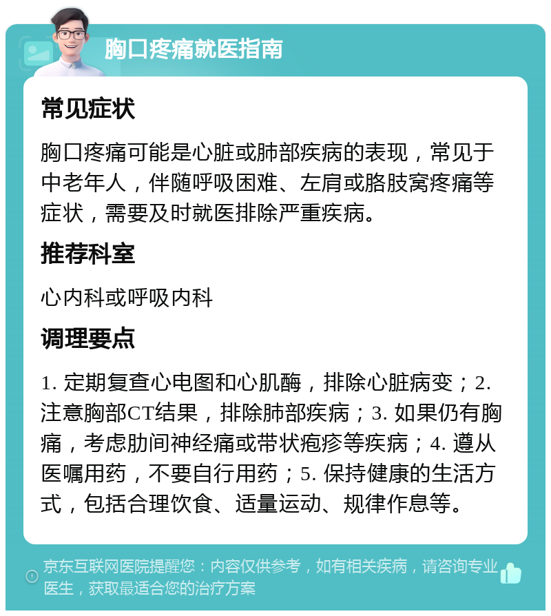 胸口疼痛就医指南 常见症状 胸口疼痛可能是心脏或肺部疾病的表现，常见于中老年人，伴随呼吸困难、左肩或胳肢窝疼痛等症状，需要及时就医排除严重疾病。 推荐科室 心内科或呼吸内科 调理要点 1. 定期复查心电图和心肌酶，排除心脏病变；2. 注意胸部CT结果，排除肺部疾病；3. 如果仍有胸痛，考虑肋间神经痛或带状疱疹等疾病；4. 遵从医嘱用药，不要自行用药；5. 保持健康的生活方式，包括合理饮食、适量运动、规律作息等。