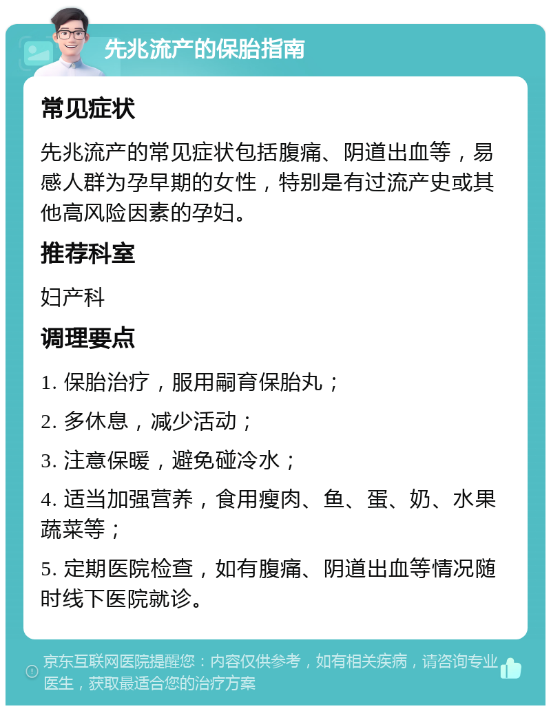 先兆流产的保胎指南 常见症状 先兆流产的常见症状包括腹痛、阴道出血等，易感人群为孕早期的女性，特别是有过流产史或其他高风险因素的孕妇。 推荐科室 妇产科 调理要点 1. 保胎治疗，服用嗣育保胎丸； 2. 多休息，减少活动； 3. 注意保暖，避免碰冷水； 4. 适当加强营养，食用瘦肉、鱼、蛋、奶、水果蔬菜等； 5. 定期医院检查，如有腹痛、阴道出血等情况随时线下医院就诊。