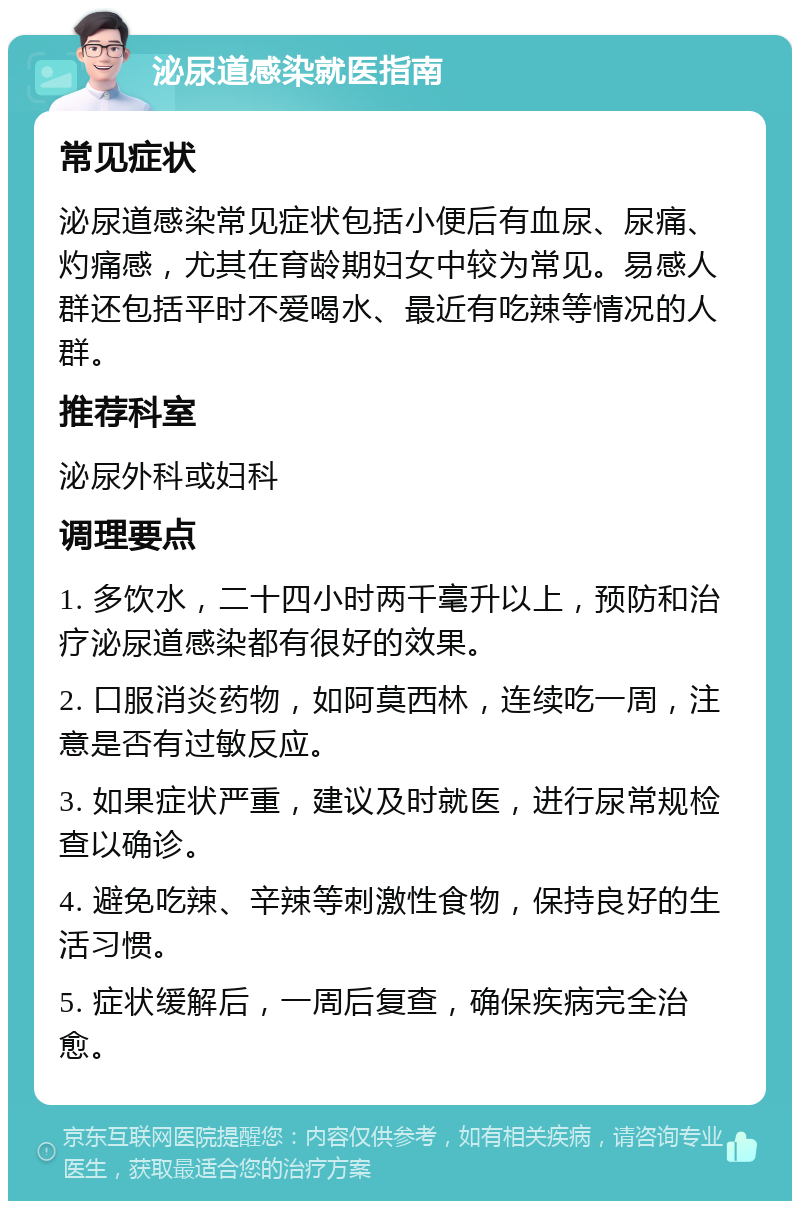 泌尿道感染就医指南 常见症状 泌尿道感染常见症状包括小便后有血尿、尿痛、灼痛感，尤其在育龄期妇女中较为常见。易感人群还包括平时不爱喝水、最近有吃辣等情况的人群。 推荐科室 泌尿外科或妇科 调理要点 1. 多饮水，二十四小时两千毫升以上，预防和治疗泌尿道感染都有很好的效果。 2. 口服消炎药物，如阿莫西林，连续吃一周，注意是否有过敏反应。 3. 如果症状严重，建议及时就医，进行尿常规检查以确诊。 4. 避免吃辣、辛辣等刺激性食物，保持良好的生活习惯。 5. 症状缓解后，一周后复查，确保疾病完全治愈。