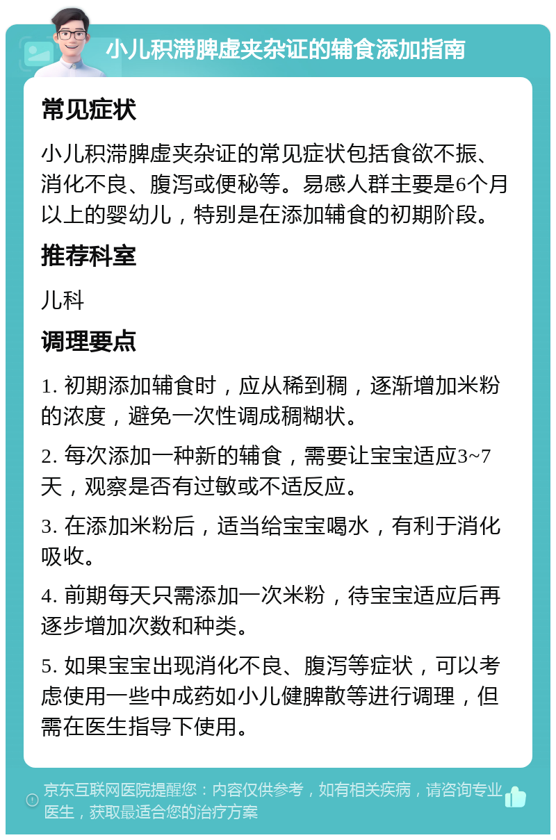 小儿积滞脾虚夹杂证的辅食添加指南 常见症状 小儿积滞脾虚夹杂证的常见症状包括食欲不振、消化不良、腹泻或便秘等。易感人群主要是6个月以上的婴幼儿，特别是在添加辅食的初期阶段。 推荐科室 儿科 调理要点 1. 初期添加辅食时，应从稀到稠，逐渐增加米粉的浓度，避免一次性调成稠糊状。 2. 每次添加一种新的辅食，需要让宝宝适应3~7天，观察是否有过敏或不适反应。 3. 在添加米粉后，适当给宝宝喝水，有利于消化吸收。 4. 前期每天只需添加一次米粉，待宝宝适应后再逐步增加次数和种类。 5. 如果宝宝出现消化不良、腹泻等症状，可以考虑使用一些中成药如小儿健脾散等进行调理，但需在医生指导下使用。