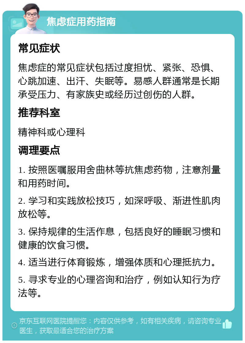 焦虑症用药指南 常见症状 焦虑症的常见症状包括过度担忧、紧张、恐惧、心跳加速、出汗、失眠等。易感人群通常是长期承受压力、有家族史或经历过创伤的人群。 推荐科室 精神科或心理科 调理要点 1. 按照医嘱服用舍曲林等抗焦虑药物，注意剂量和用药时间。 2. 学习和实践放松技巧，如深呼吸、渐进性肌肉放松等。 3. 保持规律的生活作息，包括良好的睡眠习惯和健康的饮食习惯。 4. 适当进行体育锻炼，增强体质和心理抵抗力。 5. 寻求专业的心理咨询和治疗，例如认知行为疗法等。