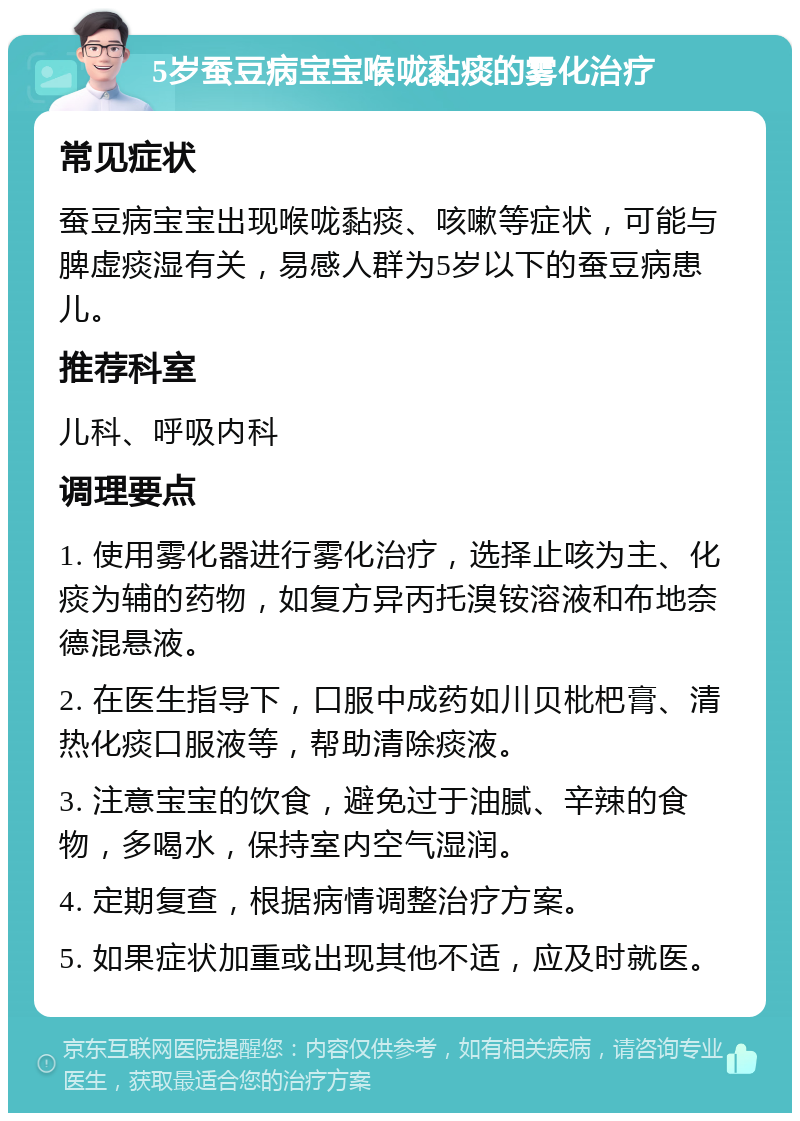 5岁蚕豆病宝宝喉咙黏痰的雾化治疗 常见症状 蚕豆病宝宝出现喉咙黏痰、咳嗽等症状，可能与脾虚痰湿有关，易感人群为5岁以下的蚕豆病患儿。 推荐科室 儿科、呼吸内科 调理要点 1. 使用雾化器进行雾化治疗，选择止咳为主、化痰为辅的药物，如复方异丙托溴铵溶液和布地奈德混悬液。 2. 在医生指导下，口服中成药如川贝枇杷膏、清热化痰口服液等，帮助清除痰液。 3. 注意宝宝的饮食，避免过于油腻、辛辣的食物，多喝水，保持室内空气湿润。 4. 定期复查，根据病情调整治疗方案。 5. 如果症状加重或出现其他不适，应及时就医。