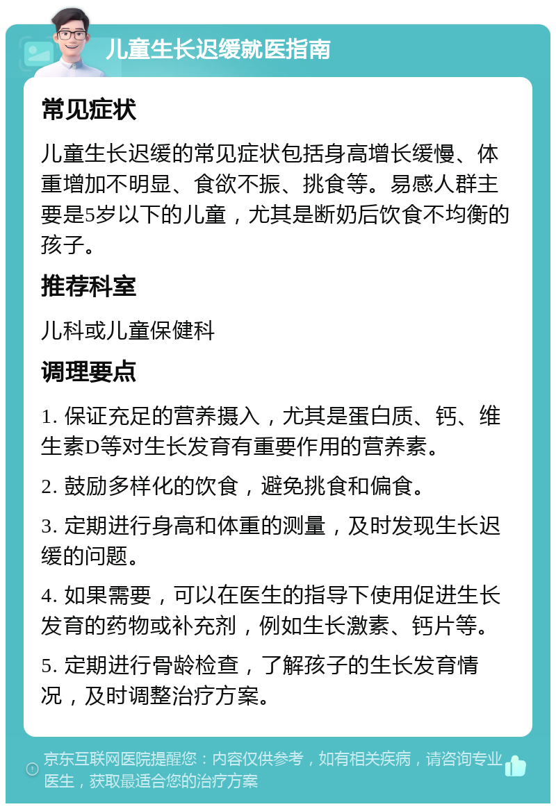 儿童生长迟缓就医指南 常见症状 儿童生长迟缓的常见症状包括身高增长缓慢、体重增加不明显、食欲不振、挑食等。易感人群主要是5岁以下的儿童，尤其是断奶后饮食不均衡的孩子。 推荐科室 儿科或儿童保健科 调理要点 1. 保证充足的营养摄入，尤其是蛋白质、钙、维生素D等对生长发育有重要作用的营养素。 2. 鼓励多样化的饮食，避免挑食和偏食。 3. 定期进行身高和体重的测量，及时发现生长迟缓的问题。 4. 如果需要，可以在医生的指导下使用促进生长发育的药物或补充剂，例如生长激素、钙片等。 5. 定期进行骨龄检查，了解孩子的生长发育情况，及时调整治疗方案。