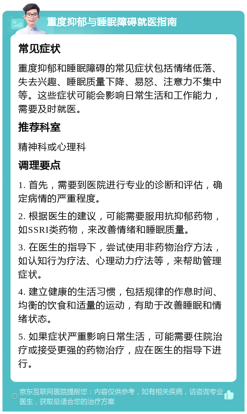 重度抑郁与睡眠障碍就医指南 常见症状 重度抑郁和睡眠障碍的常见症状包括情绪低落、失去兴趣、睡眠质量下降、易怒、注意力不集中等。这些症状可能会影响日常生活和工作能力，需要及时就医。 推荐科室 精神科或心理科 调理要点 1. 首先，需要到医院进行专业的诊断和评估，确定病情的严重程度。 2. 根据医生的建议，可能需要服用抗抑郁药物，如SSRI类药物，来改善情绪和睡眠质量。 3. 在医生的指导下，尝试使用非药物治疗方法，如认知行为疗法、心理动力疗法等，来帮助管理症状。 4. 建立健康的生活习惯，包括规律的作息时间、均衡的饮食和适量的运动，有助于改善睡眠和情绪状态。 5. 如果症状严重影响日常生活，可能需要住院治疗或接受更强的药物治疗，应在医生的指导下进行。