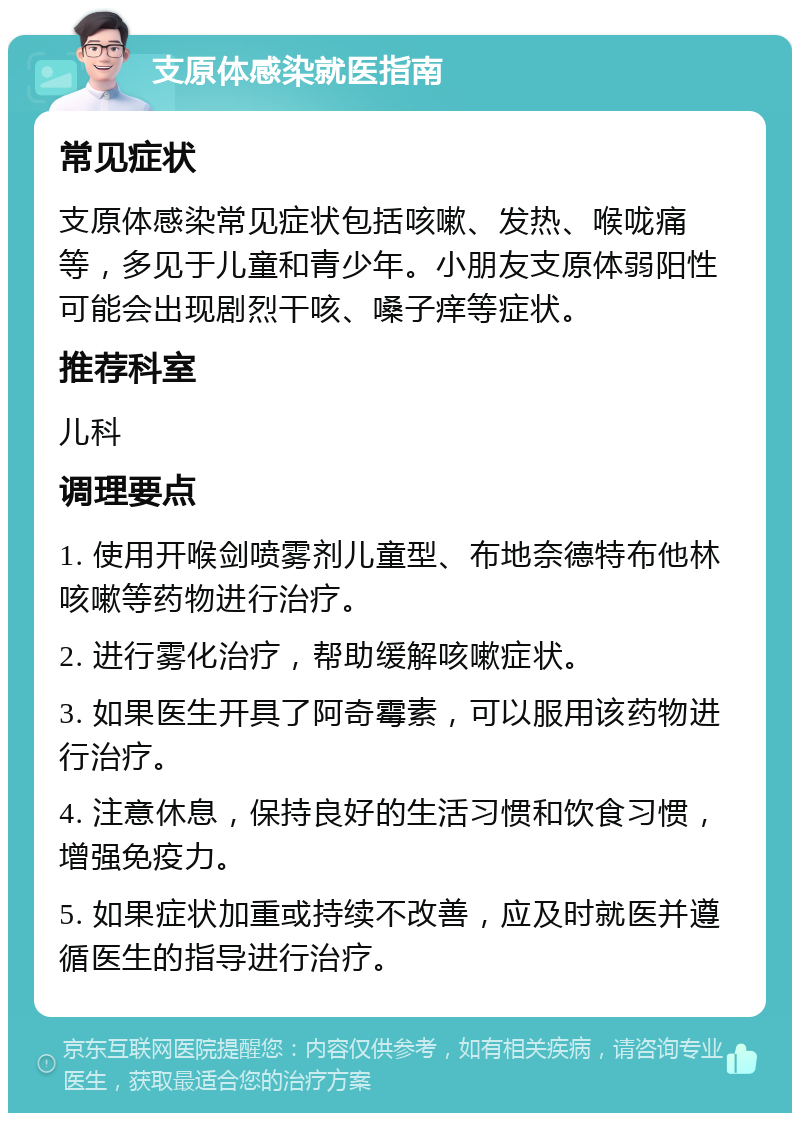 支原体感染就医指南 常见症状 支原体感染常见症状包括咳嗽、发热、喉咙痛等，多见于儿童和青少年。小朋友支原体弱阳性可能会出现剧烈干咳、嗓子痒等症状。 推荐科室 儿科 调理要点 1. 使用开喉剑喷雾剂儿童型、布地奈德特布他林咳嗽等药物进行治疗。 2. 进行雾化治疗，帮助缓解咳嗽症状。 3. 如果医生开具了阿奇霉素，可以服用该药物进行治疗。 4. 注意休息，保持良好的生活习惯和饮食习惯，增强免疫力。 5. 如果症状加重或持续不改善，应及时就医并遵循医生的指导进行治疗。