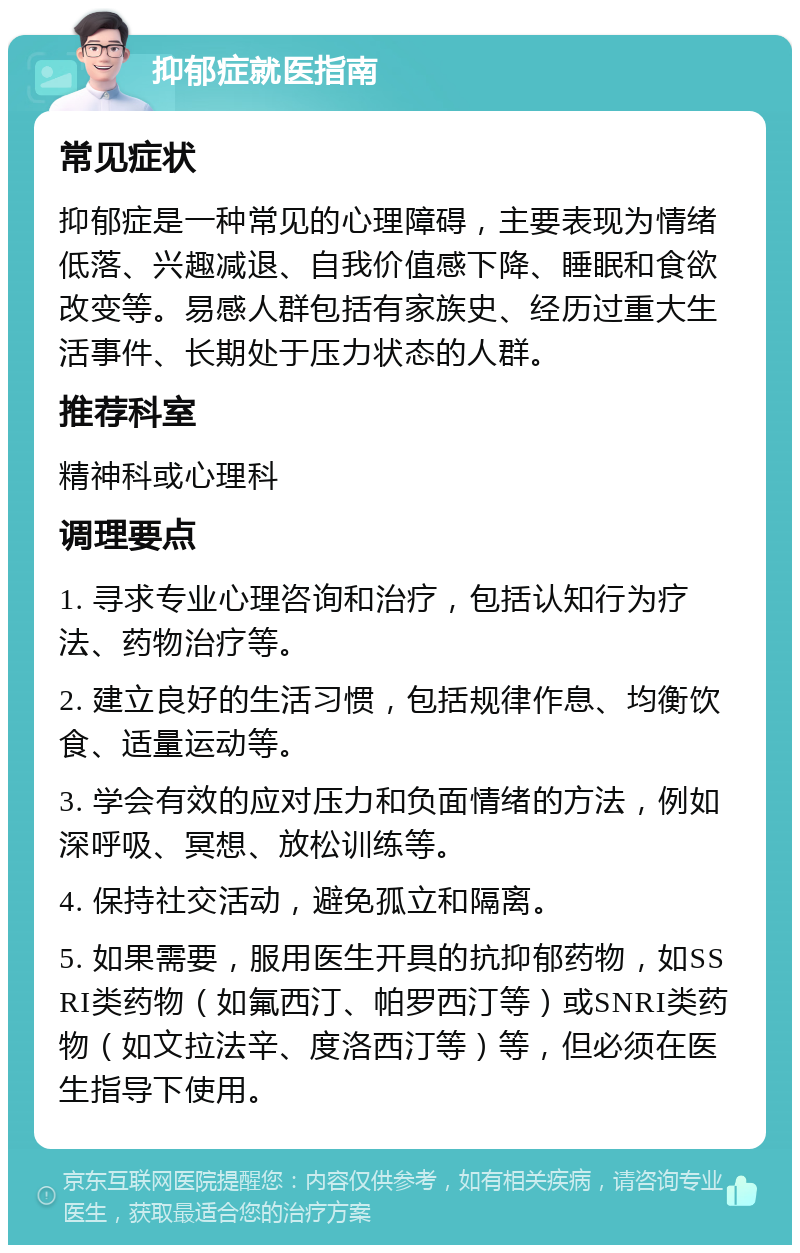 抑郁症就医指南 常见症状 抑郁症是一种常见的心理障碍，主要表现为情绪低落、兴趣减退、自我价值感下降、睡眠和食欲改变等。易感人群包括有家族史、经历过重大生活事件、长期处于压力状态的人群。 推荐科室 精神科或心理科 调理要点 1. 寻求专业心理咨询和治疗，包括认知行为疗法、药物治疗等。 2. 建立良好的生活习惯，包括规律作息、均衡饮食、适量运动等。 3. 学会有效的应对压力和负面情绪的方法，例如深呼吸、冥想、放松训练等。 4. 保持社交活动，避免孤立和隔离。 5. 如果需要，服用医生开具的抗抑郁药物，如SSRI类药物（如氟西汀、帕罗西汀等）或SNRI类药物（如文拉法辛、度洛西汀等）等，但必须在医生指导下使用。