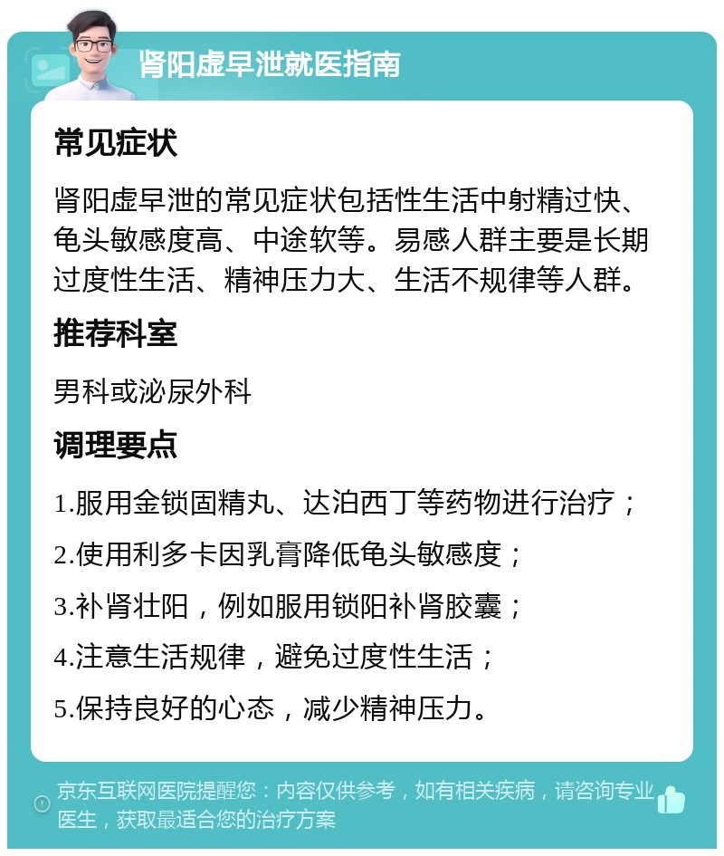 肾阳虚早泄就医指南 常见症状 肾阳虚早泄的常见症状包括性生活中射精过快、龟头敏感度高、中途软等。易感人群主要是长期过度性生活、精神压力大、生活不规律等人群。 推荐科室 男科或泌尿外科 调理要点 1.服用金锁固精丸、达泊西丁等药物进行治疗； 2.使用利多卡因乳膏降低龟头敏感度； 3.补肾壮阳，例如服用锁阳补肾胶囊； 4.注意生活规律，避免过度性生活； 5.保持良好的心态，减少精神压力。