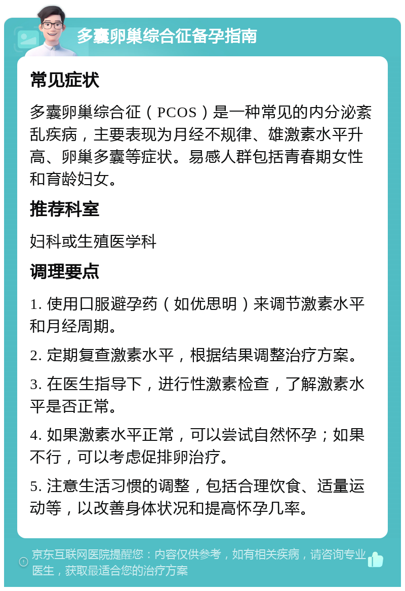 多囊卵巢综合征备孕指南 常见症状 多囊卵巢综合征（PCOS）是一种常见的内分泌紊乱疾病，主要表现为月经不规律、雄激素水平升高、卵巢多囊等症状。易感人群包括青春期女性和育龄妇女。 推荐科室 妇科或生殖医学科 调理要点 1. 使用口服避孕药（如优思明）来调节激素水平和月经周期。 2. 定期复查激素水平，根据结果调整治疗方案。 3. 在医生指导下，进行性激素检查，了解激素水平是否正常。 4. 如果激素水平正常，可以尝试自然怀孕；如果不行，可以考虑促排卵治疗。 5. 注意生活习惯的调整，包括合理饮食、适量运动等，以改善身体状况和提高怀孕几率。