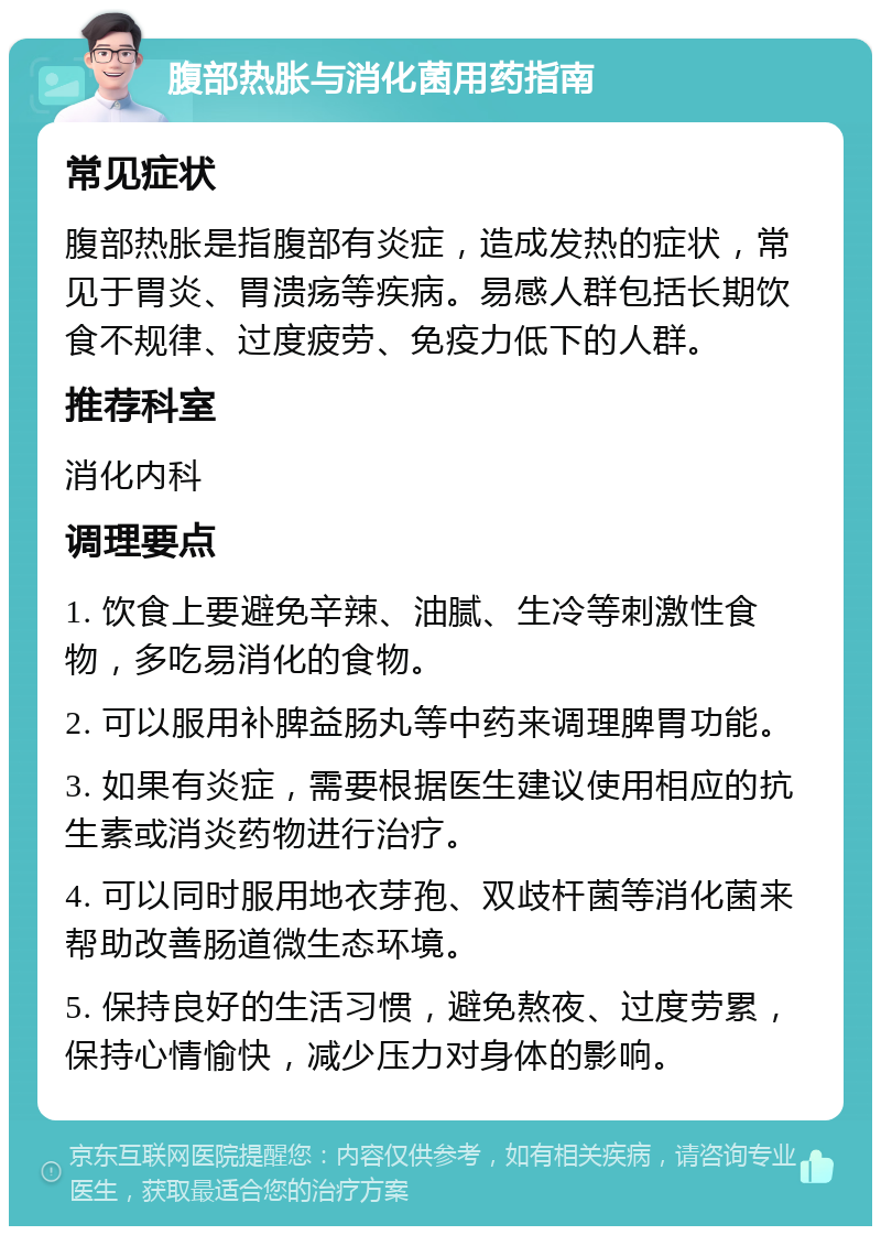 腹部热胀与消化菌用药指南 常见症状 腹部热胀是指腹部有炎症，造成发热的症状，常见于胃炎、胃溃疡等疾病。易感人群包括长期饮食不规律、过度疲劳、免疫力低下的人群。 推荐科室 消化内科 调理要点 1. 饮食上要避免辛辣、油腻、生冷等刺激性食物，多吃易消化的食物。 2. 可以服用补脾益肠丸等中药来调理脾胃功能。 3. 如果有炎症，需要根据医生建议使用相应的抗生素或消炎药物进行治疗。 4. 可以同时服用地衣芽孢、双歧杆菌等消化菌来帮助改善肠道微生态环境。 5. 保持良好的生活习惯，避免熬夜、过度劳累，保持心情愉快，减少压力对身体的影响。