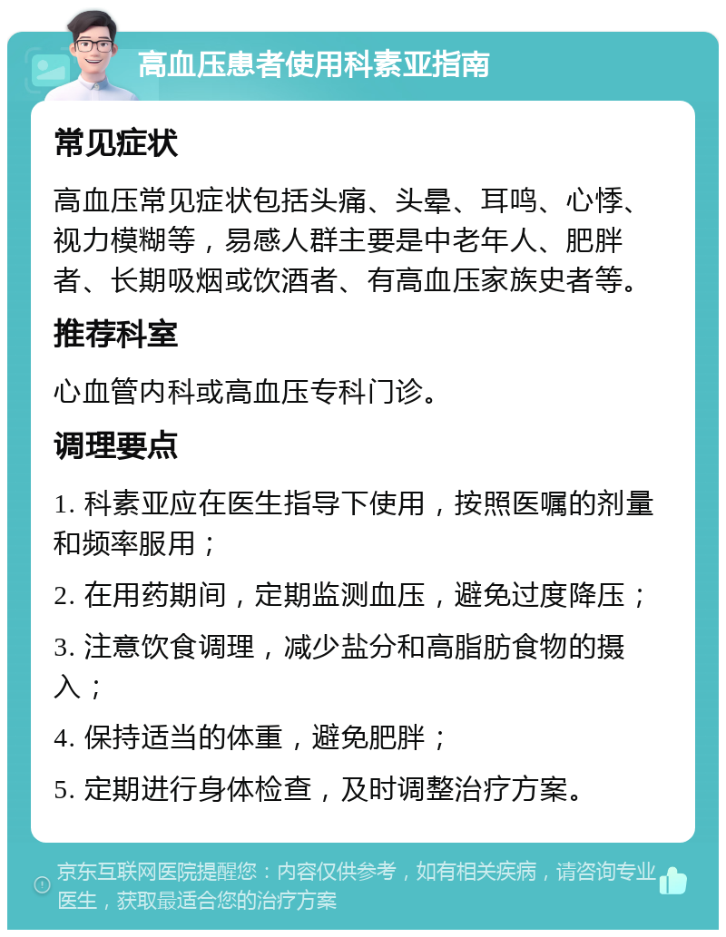 高血压患者使用科素亚指南 常见症状 高血压常见症状包括头痛、头晕、耳鸣、心悸、视力模糊等，易感人群主要是中老年人、肥胖者、长期吸烟或饮酒者、有高血压家族史者等。 推荐科室 心血管内科或高血压专科门诊。 调理要点 1. 科素亚应在医生指导下使用，按照医嘱的剂量和频率服用； 2. 在用药期间，定期监测血压，避免过度降压； 3. 注意饮食调理，减少盐分和高脂肪食物的摄入； 4. 保持适当的体重，避免肥胖； 5. 定期进行身体检查，及时调整治疗方案。