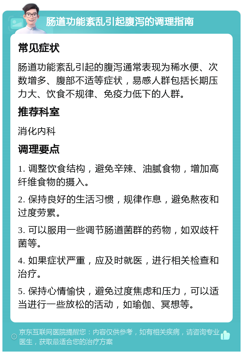 肠道功能紊乱引起腹泻的调理指南 常见症状 肠道功能紊乱引起的腹泻通常表现为稀水便、次数增多、腹部不适等症状，易感人群包括长期压力大、饮食不规律、免疫力低下的人群。 推荐科室 消化内科 调理要点 1. 调整饮食结构，避免辛辣、油腻食物，增加高纤维食物的摄入。 2. 保持良好的生活习惯，规律作息，避免熬夜和过度劳累。 3. 可以服用一些调节肠道菌群的药物，如双歧杆菌等。 4. 如果症状严重，应及时就医，进行相关检查和治疗。 5. 保持心情愉快，避免过度焦虑和压力，可以适当进行一些放松的活动，如瑜伽、冥想等。