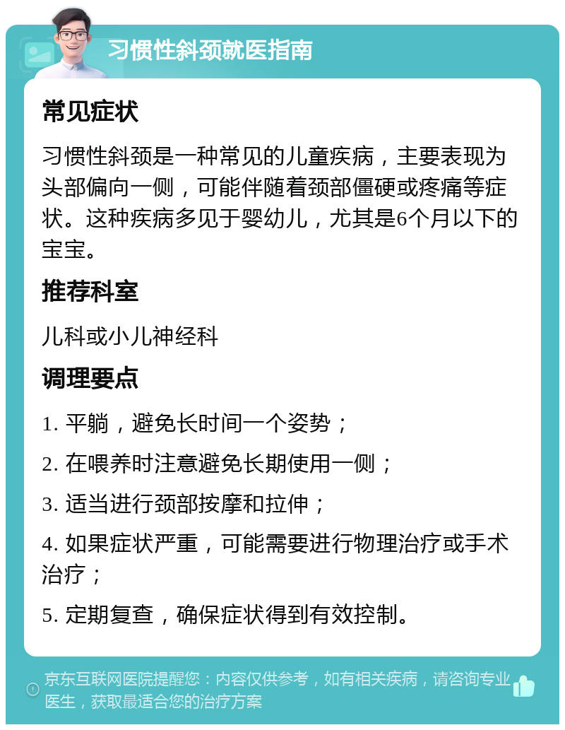 习惯性斜颈就医指南 常见症状 习惯性斜颈是一种常见的儿童疾病，主要表现为头部偏向一侧，可能伴随着颈部僵硬或疼痛等症状。这种疾病多见于婴幼儿，尤其是6个月以下的宝宝。 推荐科室 儿科或小儿神经科 调理要点 1. 平躺，避免长时间一个姿势； 2. 在喂养时注意避免长期使用一侧； 3. 适当进行颈部按摩和拉伸； 4. 如果症状严重，可能需要进行物理治疗或手术治疗； 5. 定期复查，确保症状得到有效控制。