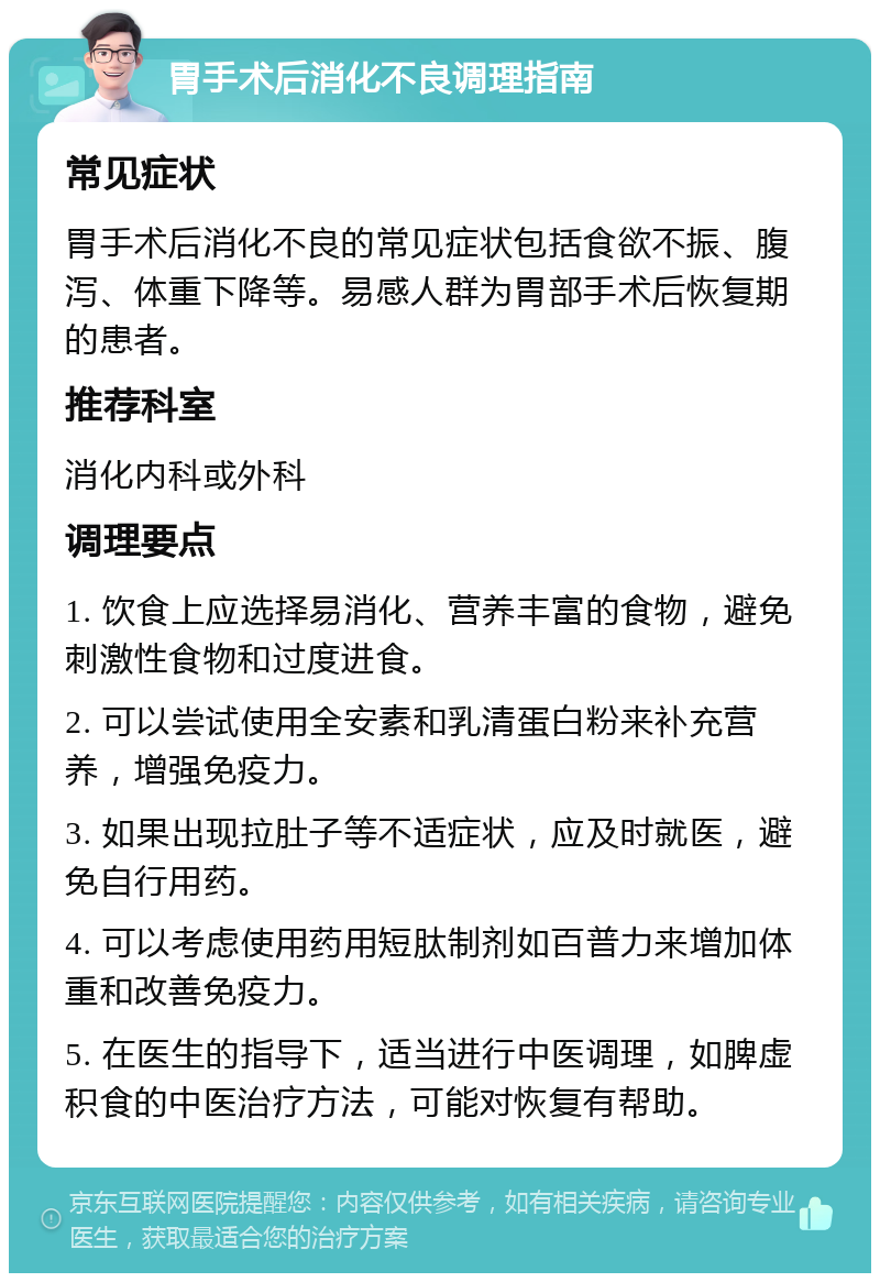 胃手术后消化不良调理指南 常见症状 胃手术后消化不良的常见症状包括食欲不振、腹泻、体重下降等。易感人群为胃部手术后恢复期的患者。 推荐科室 消化内科或外科 调理要点 1. 饮食上应选择易消化、营养丰富的食物，避免刺激性食物和过度进食。 2. 可以尝试使用全安素和乳清蛋白粉来补充营养，增强免疫力。 3. 如果出现拉肚子等不适症状，应及时就医，避免自行用药。 4. 可以考虑使用药用短肽制剂如百普力来增加体重和改善免疫力。 5. 在医生的指导下，适当进行中医调理，如脾虚积食的中医治疗方法，可能对恢复有帮助。