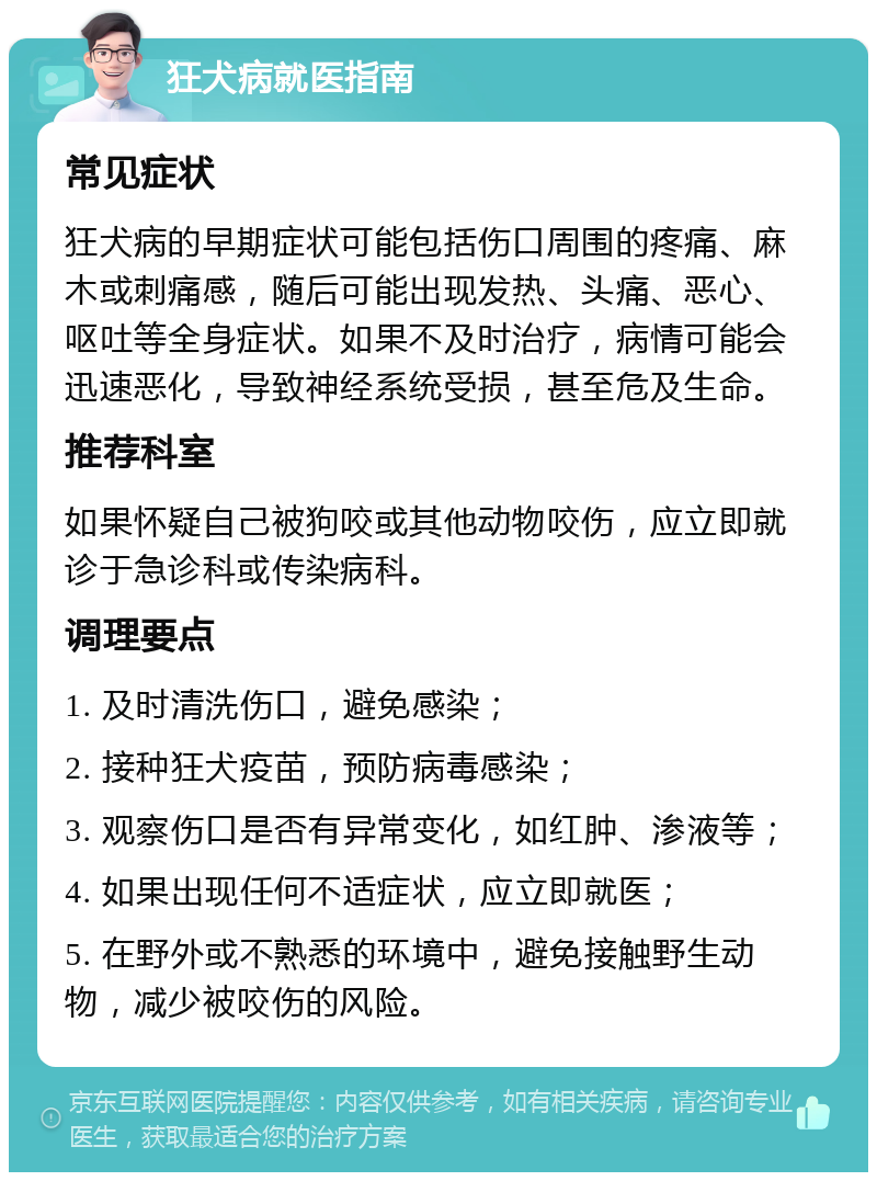 狂犬病就医指南 常见症状 狂犬病的早期症状可能包括伤口周围的疼痛、麻木或刺痛感，随后可能出现发热、头痛、恶心、呕吐等全身症状。如果不及时治疗，病情可能会迅速恶化，导致神经系统受损，甚至危及生命。 推荐科室 如果怀疑自己被狗咬或其他动物咬伤，应立即就诊于急诊科或传染病科。 调理要点 1. 及时清洗伤口，避免感染； 2. 接种狂犬疫苗，预防病毒感染； 3. 观察伤口是否有异常变化，如红肿、渗液等； 4. 如果出现任何不适症状，应立即就医； 5. 在野外或不熟悉的环境中，避免接触野生动物，减少被咬伤的风险。