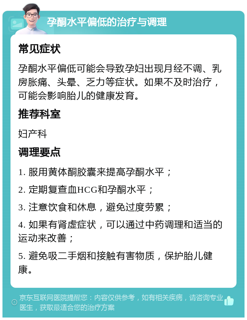 孕酮水平偏低的治疗与调理 常见症状 孕酮水平偏低可能会导致孕妇出现月经不调、乳房胀痛、头晕、乏力等症状。如果不及时治疗，可能会影响胎儿的健康发育。 推荐科室 妇产科 调理要点 1. 服用黄体酮胶囊来提高孕酮水平； 2. 定期复查血HCG和孕酮水平； 3. 注意饮食和休息，避免过度劳累； 4. 如果有肾虚症状，可以通过中药调理和适当的运动来改善； 5. 避免吸二手烟和接触有害物质，保护胎儿健康。