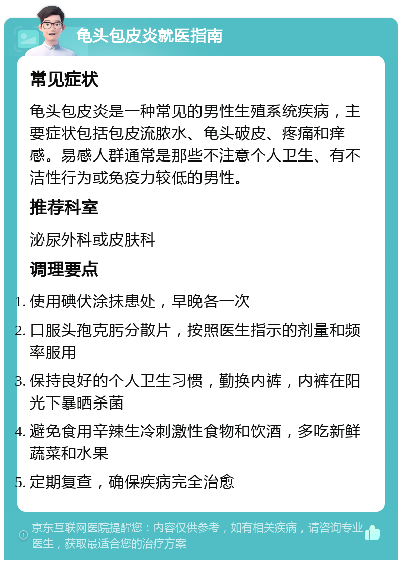 龟头包皮炎就医指南 常见症状 龟头包皮炎是一种常见的男性生殖系统疾病，主要症状包括包皮流脓水、龟头破皮、疼痛和痒感。易感人群通常是那些不注意个人卫生、有不洁性行为或免疫力较低的男性。 推荐科室 泌尿外科或皮肤科 调理要点 使用碘伏涂抹患处，早晚各一次 口服头孢克肟分散片，按照医生指示的剂量和频率服用 保持良好的个人卫生习惯，勤换内裤，内裤在阳光下暴晒杀菌 避免食用辛辣生冷刺激性食物和饮酒，多吃新鲜蔬菜和水果 定期复查，确保疾病完全治愈